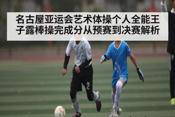 名古屋亚运会艺术体操个人全能王子露棒操完成分从预赛到决赛解析