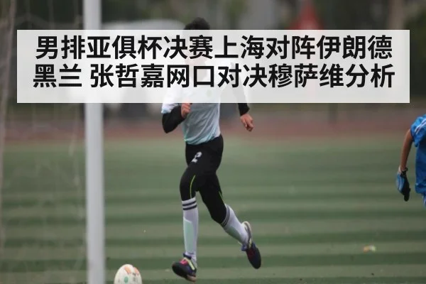 男排亚俱杯决赛上海对阵伊朗德黑兰 张哲嘉网口对决穆萨维分析