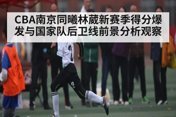 CBA南京同曦林葳新赛季得分爆发与国家队后卫线前景分析观察