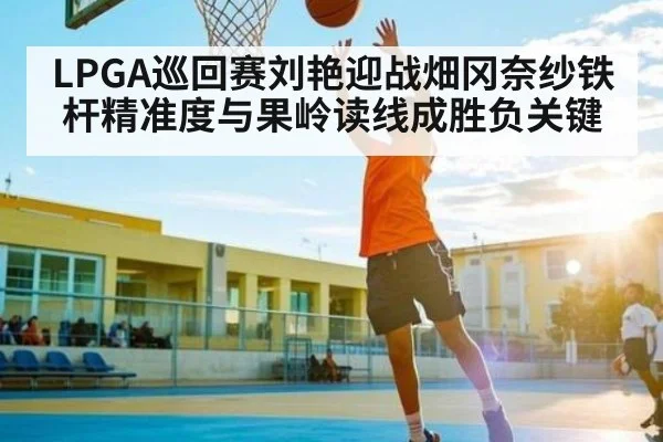 LPGA巡回赛刘艳迎战畑冈奈纱铁杆精准度与果岭读线成胜负关键